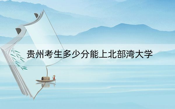 贵州考生多少分能上北部湾大学？附近三年最低院校投档线