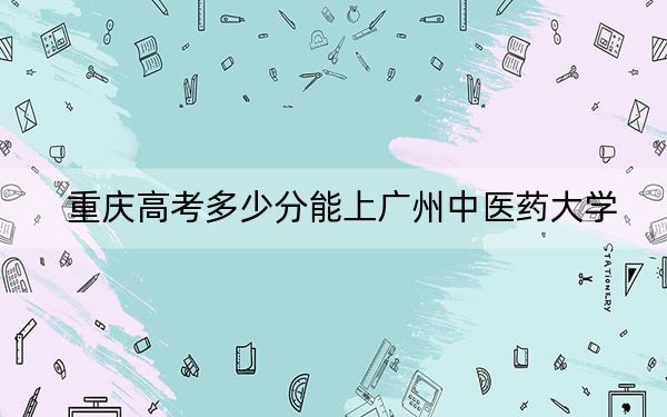 重庆高考多少分能上广州中医药大学？2024年历史类投档线515分 物理类573分