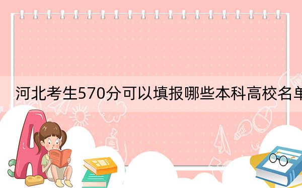 河北考生570分可以填报哪些本科高校名单?(供2025届考生填报志愿参考)