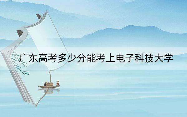 广东高考多少分能考上电子科技大学?2024年历史类投档线600分 物理类最低640分