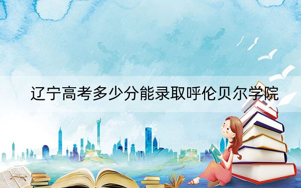 辽宁高考多少分能录取呼伦贝尔学院?附2022-2024年最低录取分数线