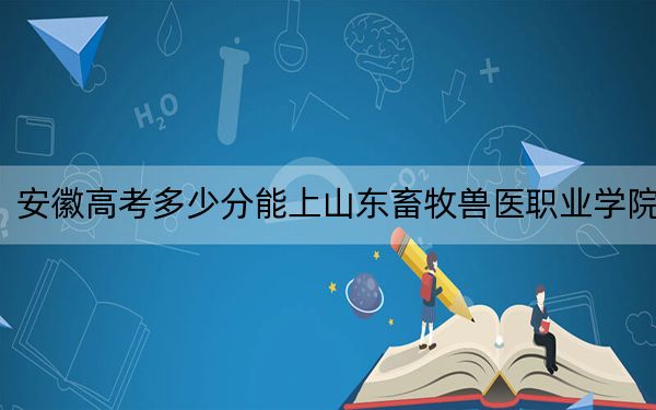 安徽高考多少分能上山东畜牧兽医职业学院？2024年历史类录取分407分 物理类最低451分