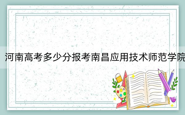 河南高考多少分报考南昌应用技术师范学院?附2022-2024年最低录取分数线