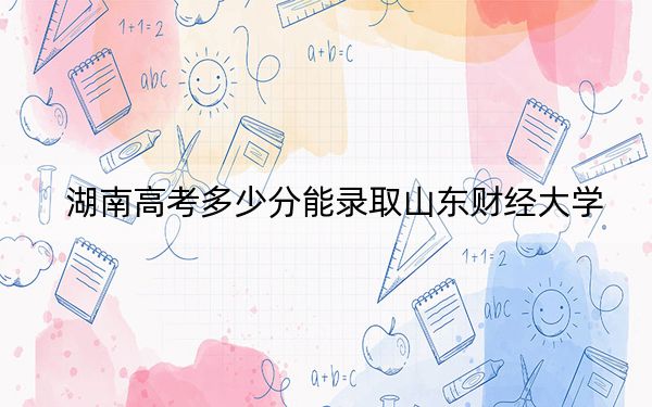 湖南高考多少分能录取山东财经大学?2024年历史类投档线553分 物理类最低536分