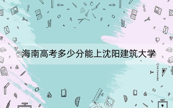 海南高考多少分能上沈阳建筑大学?附2022-2024年最低录取分数线
