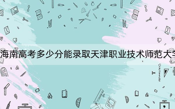 海南高考多少分能录取天津职业技术师范大学？附2022-2024年最低录取分数线
