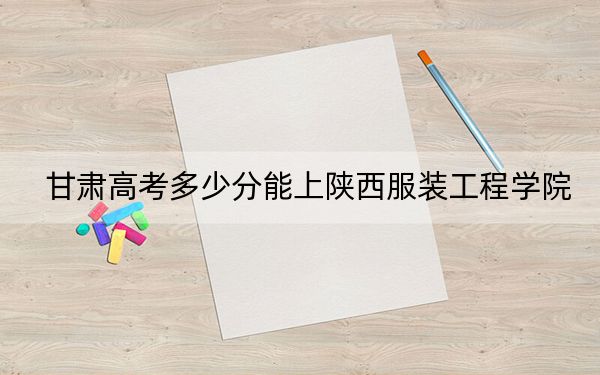 甘肃高考多少分能上陕西服装工程学院?附2022-2024年最低录取分数线