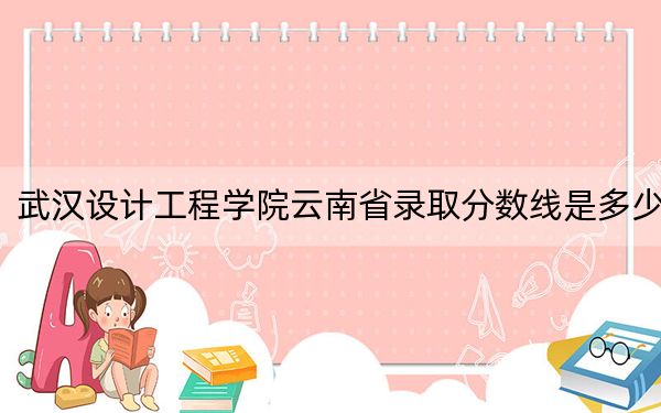 武汉设计工程学院云南省录取分数线是多少?2025年云南考生参考