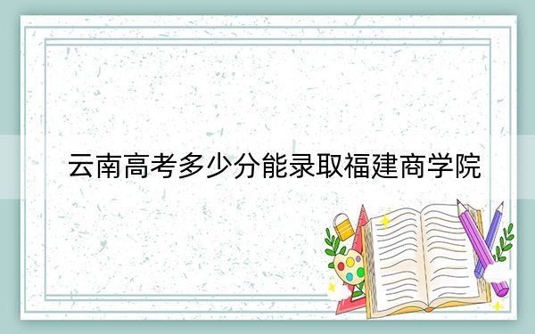 云南高考多少分能录取福建商学院?2024年文科录取分517分 理科456分