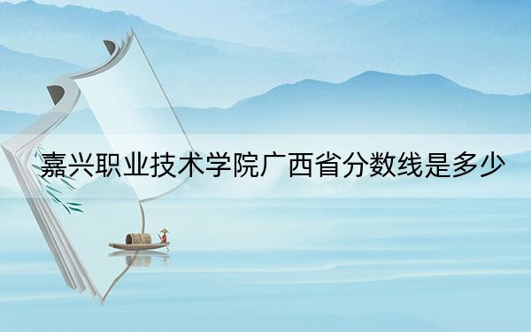 嘉兴职业技术学院广西省分数线是多少?招生计划和学费是多少?