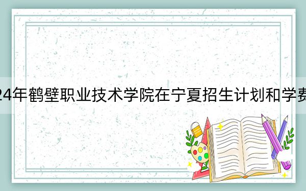 2024年鹤壁职业技术学院在宁夏招生计划和学费是多少？录取分数线是多少？