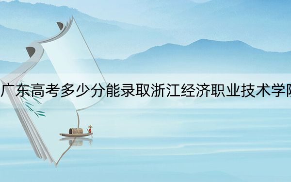 广东高考多少分能录取浙江经济职业技术学院？2024年历史类最低412分 物理类录取分431分