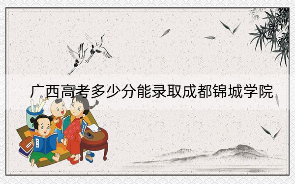 广西高考多少分能录取成都锦城学院？2024年历史类录取分440分 物理类最低409分