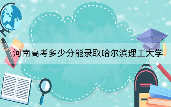 河南高考多少分能录取哈尔滨理工大学?2024年文科录取分521分 理科559分
