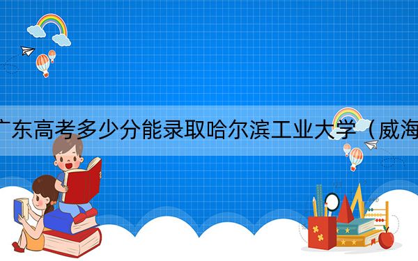 广东高考多少分能录取哈尔滨工业大学（威海）？附2022-2024年最低录取分数线