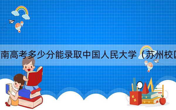 河南高考多少分能录取中国人民大学(苏州校区)?2024年文科录取分604分 理科录取分636分