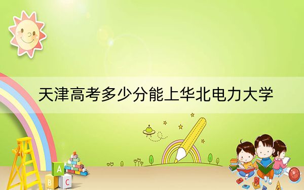 天津高考多少分能上华北电力大学?附2022-2024年最低录取分数线