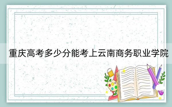 重庆高考多少分能考上云南商务职业学院？2024年历史类最低180分 物理类录取分231分