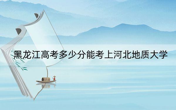 黑龙江高考多少分能考上河北地质大学?2024年历史类最低468分 物理类录取分462分
