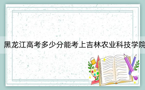 黑龙江高考多少分能考上吉林农业科技学院?2024年历史类投档线480分 物理类录取分428分
