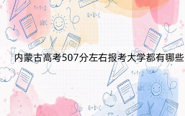 内蒙古高考507分左右报考大学都有哪些? 2024年录取最低分507的大学