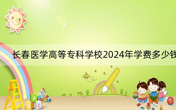 长春医学高等专科学校2024年学费多少钱？每年4300元-18000元（各专业收费标准）