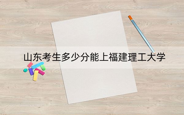 山东考生多少分能上福建理工大学?附2022-2024年院校投档线