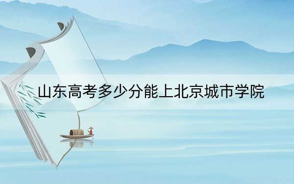 山东高考多少分能上北京城市学院?附2022-2024年最低录取分数线