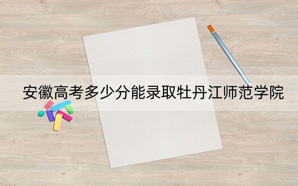 安徽高考多少分能录取牡丹江师范学院?2024年历史类最低491分 物理类最低489分
