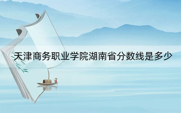 天津商务职业学院湖南省分数线是多少？2025年湖南考生参考