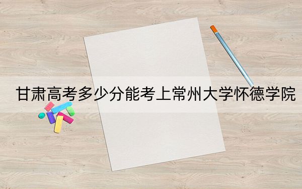 甘肃高考多少分能考上常州大学怀德学院?附2022-2024年院校最低投档线