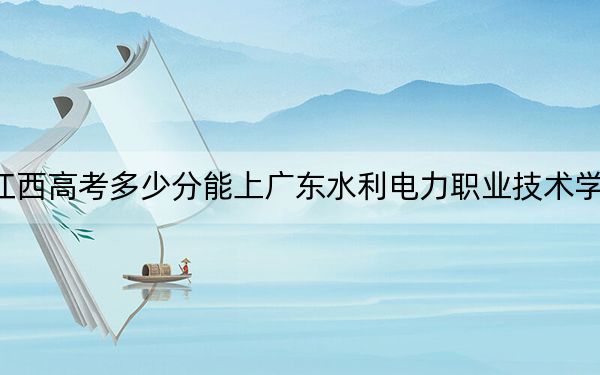 江西高考多少分能上广东水利电力职业技术学院?附2022-2024年最低录取分数线