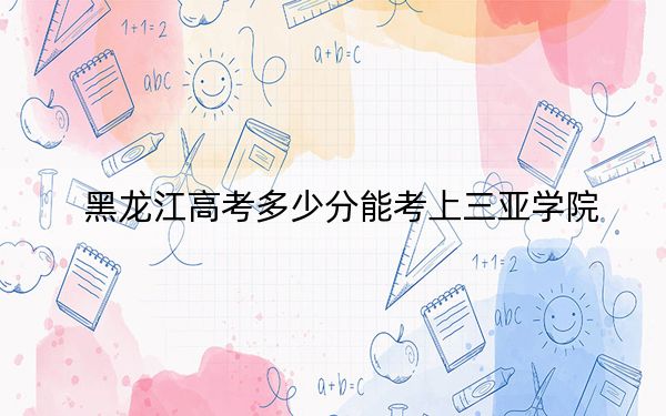 黑龙江高考多少分能考上三亚学院?附2022-2024年最低录取分数线