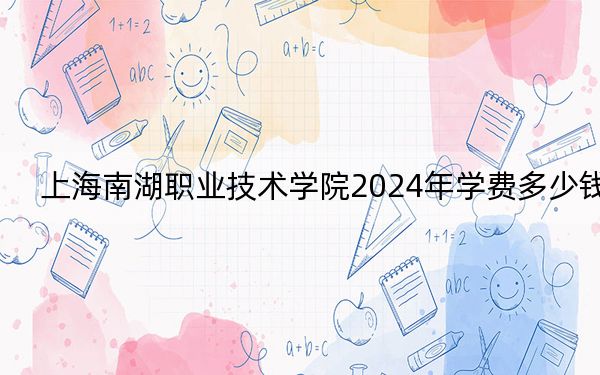 上海南湖职业技术学院2024年学费多少钱?每年7500元(各专业收费标准)