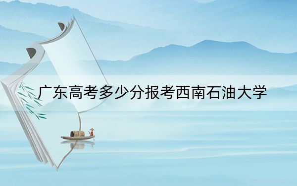 广东高考多少分报考西南石油大学？附2022-2024年最低录取分数线