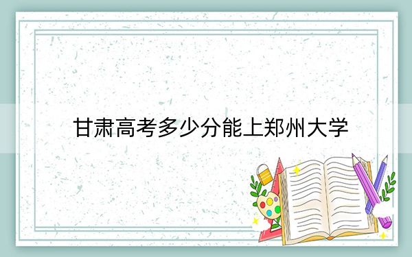 甘肃高考多少分能上郑州大学?2024年历史类录取分577分 物理类录取分582分