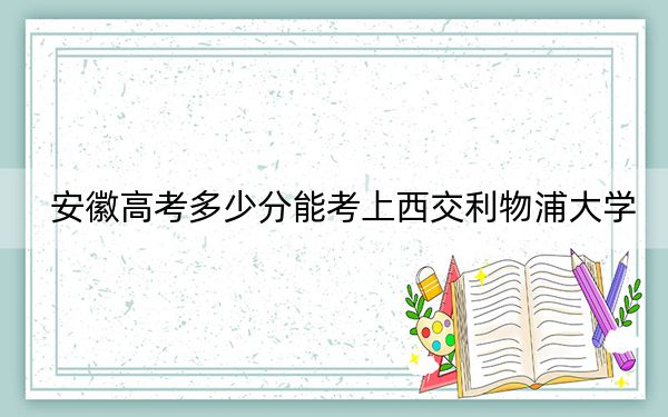 安徽高考多少分能考上西交利物浦大学?2024年历史类最低551分 物理类最低567分