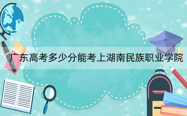 广东高考多少分能考上湖南民族职业学院？2024年历史类投档线357分 物理类324分