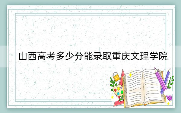 山西高考多少分能录取重庆文理学院?附2022-2024年最低录取分数线