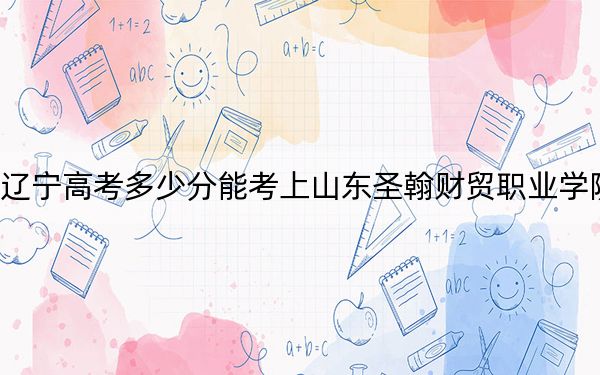 辽宁高考多少分能考上山东圣翰财贸职业学院？2024年历史类录取分271分 物理类最低320分