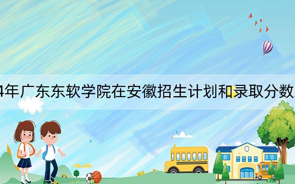 2024年广东东软学院在安徽招生计划和录取分数线是多少？安徽考生2025年参考
