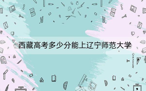 西藏高考多少分能上辽宁师范大学?2024年录取分分