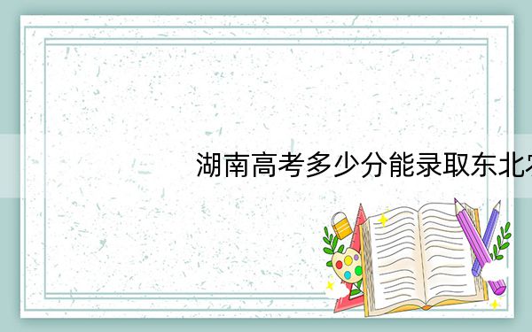 湖南高考多少分能录取东北农业大学?附2022-2024年院校最低投档线