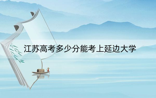 江苏高考多少分能考上延边大学?2024年历史类最低562分 物理类最低577分