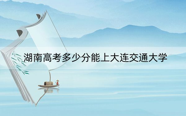 湖南高考多少分能上大连交通大学?2024年历史类最低538分 物理类投档线530分