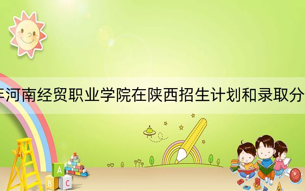 2024年河南经贸职业学院在陕西招生计划和录取分数线是多少？陕西考生2025年参考