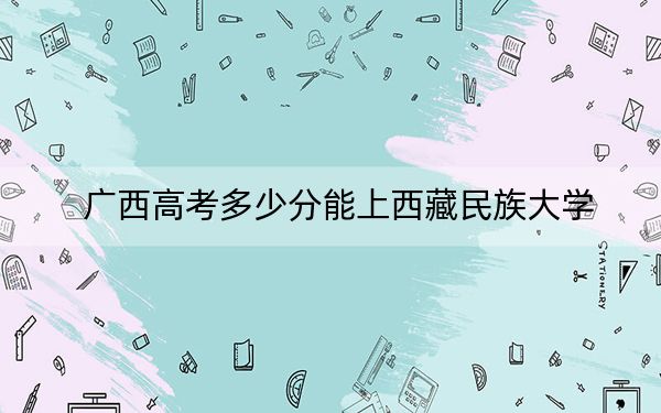 广西高考多少分能上西藏民族大学？附2022-2024年最低录取分数线