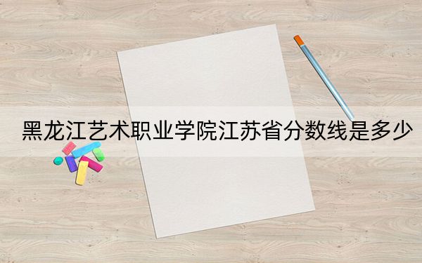 黑龙江艺术职业学院江苏省分数线是多少？2025年江苏考生参考