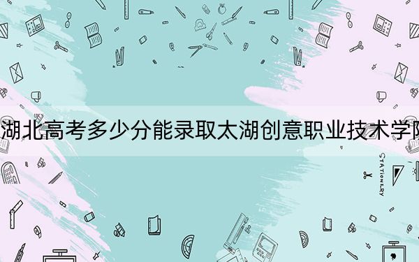 湖北高考多少分能录取太湖创意职业技术学院?2024年历史类录取分200分 物理类录取分288分