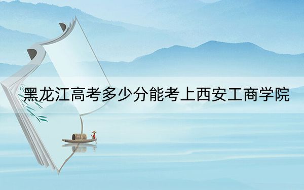 黑龙江高考多少分能考上西安工商学院?2024年历史类430分 物理类400分